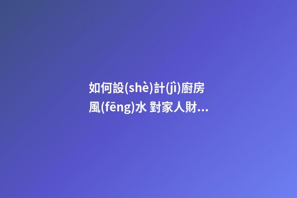 如何設(shè)計(jì)廚房風(fēng)水 對家人財(cái)運(yùn)有利